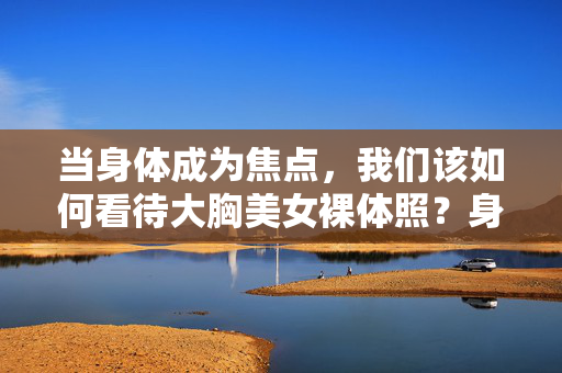 当身体成为焦点，我们该如何看待大胸美女裸体照？身体成为焦点，如何审视大胸美女裸体照