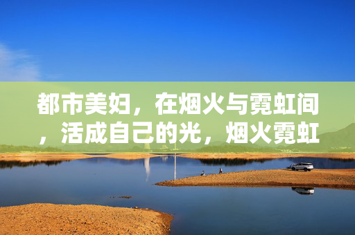 都市美妇，在烟火与霓虹间，活成自己的光，烟火霓虹间，都市美妇自成光