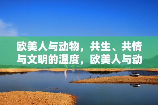 欧美人与动物，共生、共情与文明的温度，欧美人与动物，共生共情中的文明温度