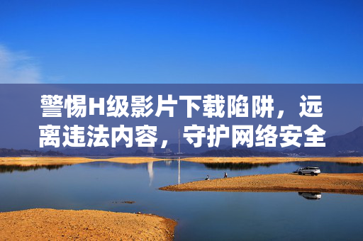 警惕H级影片下载陷阱，远离违法内容，守护网络安全与个人成长，警惕H级影片下载陷阱，守护网络安全与个人成长