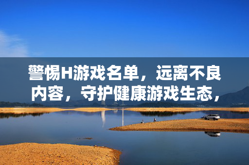 警惕H游戏名单，远离不良内容，守护健康游戏生态，警惕H游戏名单，守护健康游戏生态