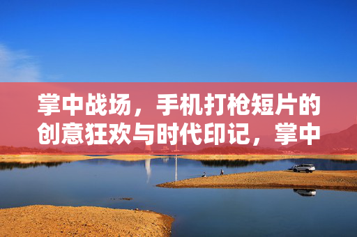 掌中战场，手机打枪短片的创意狂欢与时代印记，掌中枪火，手机打枪短片的创意狂欢与时代印记
