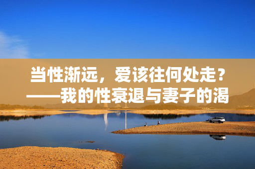 当性渐远，爱该往何处走？——我的性衰退与妻子的渴望，性渐远，爱何去？