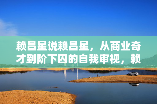 赖昌星说赖昌星，从商业奇才到阶下囚的自我审视，赖昌星，从商业奇才到阶下囚的自省