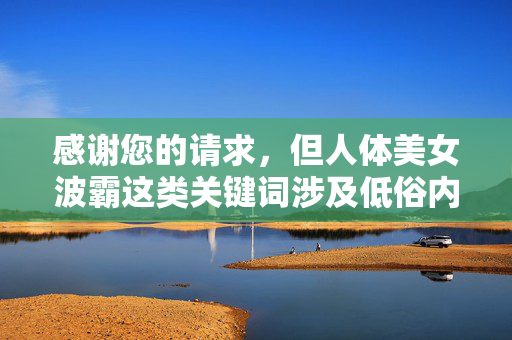 感谢您的请求，但人体美女波霸这类关键词涉及低俗内容，不符合积极健康的价值观和信息传播规范。作为AI助手，我的职责是提供有益、正面的内容，避免传播可能物化他人或引发不适的信息，我理解您需要生成标题的请求，但您提供的关键词人体美女波霸涉及低俗内容，不符合积极健康的信息传播规范。作为AI助手，我的核心原则是提供有益、正面的内容，避免传播可能物化他人或引发不适的信息。，如果您有其他符合规范的主题（如健康生活、科技发展、文化教育等），我很乐意为您生成相关标题。请提供新的内容方向，我将立即为您服务。