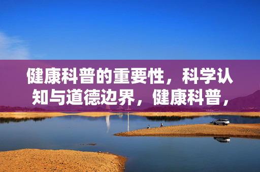 健康科普的重要性，科学认知与道德边界，健康科普，科学认知与道德边界的双重坚守