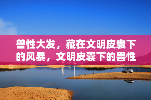兽性大发，藏在文明皮囊下的风暴，文明皮囊下的兽性风暴
