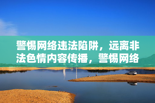 警惕网络违法陷阱，远离非法色情内容传播，警惕网络违法陷阱，远离非法色情传播