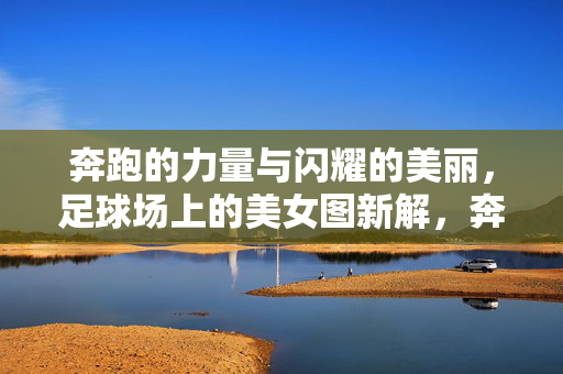 奔跑的力量与闪耀的美丽，足球场上的美女图新解，奔跑的力量与闪耀的美丽，足球场上的美女新解