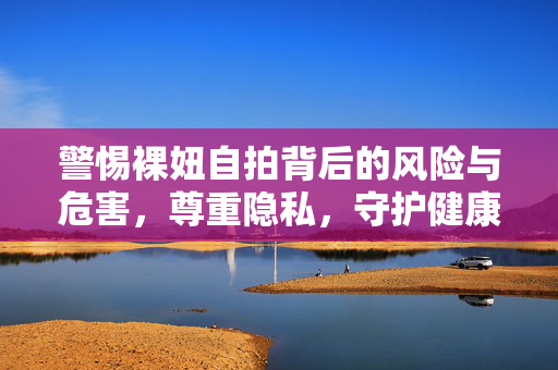 警惕裸妞自拍背后的风险与危害，尊重隐私，守护健康，警惕裸妞自拍风险，尊重隐私守护健康