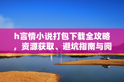 h言情小说打包下载全攻略，资源获取、避坑指南与阅读建议，h言情小说打包下载全攻略，资源获取、避坑指南与阅读建议