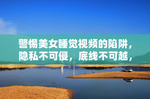 警惕美女睡觉视频的陷阱，隐私不可侵，底线不可越，警惕美女睡觉视频陷阱，隐私不可侵，底线不可越