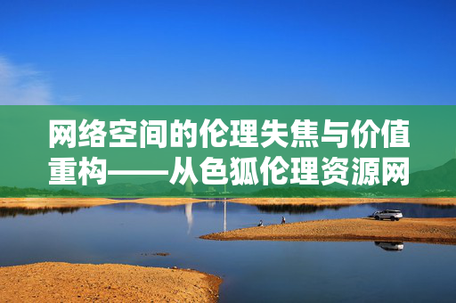 网络空间的伦理失焦与价值重构——从色狐伦理资源网现象看网络资源治理，网络资源治理中的伦理失焦与价值重构——以色狐伦理资源网为例