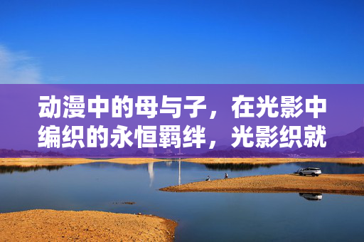 动漫中的母与子，在光影中编织的永恒羁绊，光影织就母与子永恒羁绊