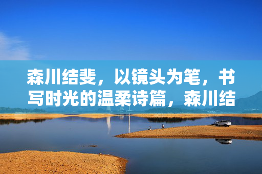 森川结斐，以镜头为笔，书写时光的温柔诗篇，森川结斐，以镜头为笔，书写时光温柔诗篇