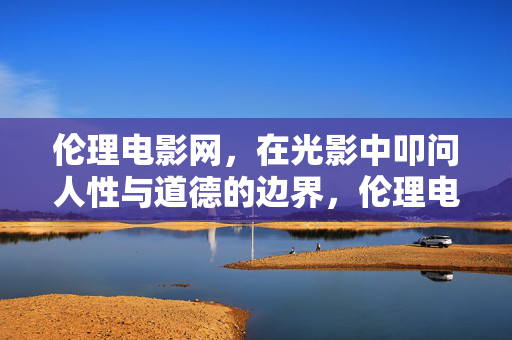 伦理电影网，在光影中叩问人性与道德的边界，伦理电影网，光影中叩问人性与道德的边界