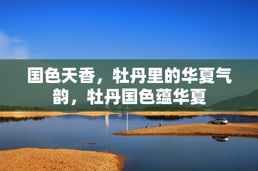 国色天香，牡丹里的华夏气韵，牡丹国色蕴华夏