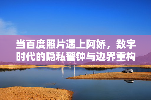 当百度照片遇上阿娇，数字时代的隐私警钟与边界重构，百度照片与阿娇，数字时代的隐私警钟与边界重构