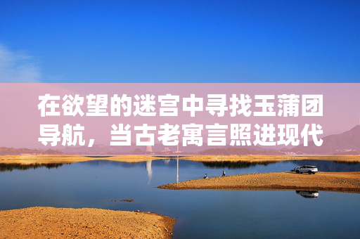 在欲望的迷宫中寻找玉蒲团导航，当古老寓言照进现代迷途