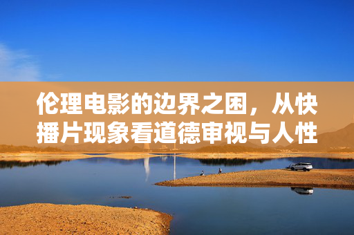 伦理电影的边界之困，从快播片现象看道德审视与人性探索，伦理电影的边界之困，从快播片现象看道德审视与人性探索
