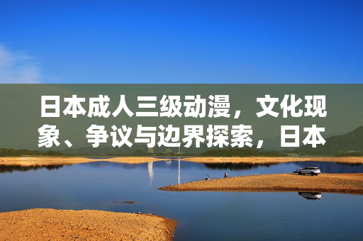 日本成人三级动漫，文化现象、争议与边界探索，日本成人三级动漫，文化现象、争议与边界探索