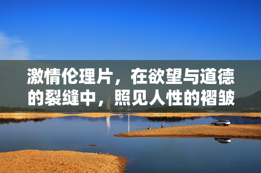 激情伦理片，在欲望与道德的裂缝中，照见人性的褶皱，欲望与道德的裂缝中，照见人性褶皱