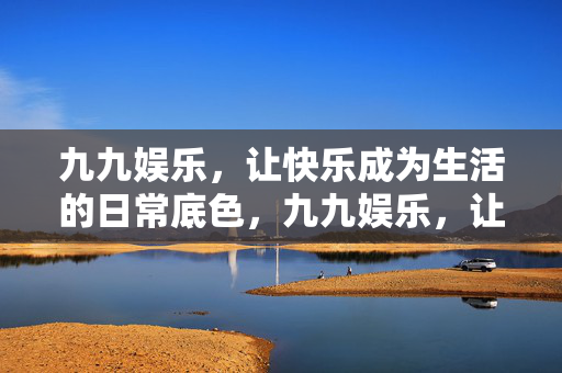 九九娱乐，让快乐成为生活的日常底色，九九娱乐，让快乐成为生活的日常底色