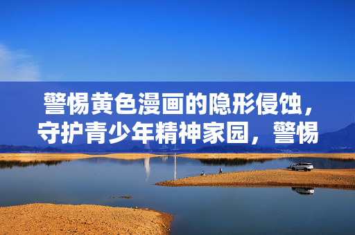 警惕黄色漫画的隐形侵蚀，守护青少年精神家园，警惕黄色漫画隐形侵蚀 守护青少年精神家园