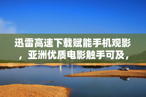 迅雷高速下载赋能手机观影,亚洲优质电影触手可及,迅雷高速下载赋能手机,亚洲优质电影触手可及 迅雷高速下载赋能手机观影,亚洲优质电影触手可及,迅雷高速下载赋能手机,亚洲优质电影触手可及