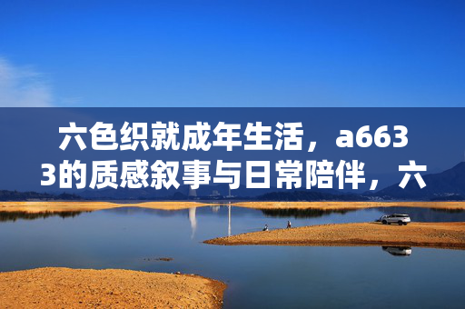 六色织就成年生活，a6633的质感叙事与日常陪伴，六色织成年光，a6633的质感陪伴叙事