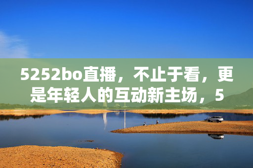 5252bo直播，不止于看，更是年轻人的互动新主场，5252bo直播，年轻人的互动新主场