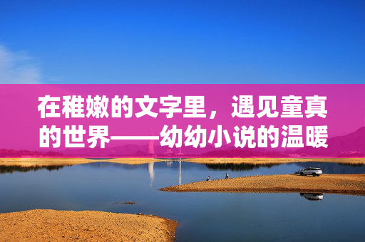 在稚嫩的文字里，遇见童真的世界——幼幼小说的温暖与力量，稚嫩文字遇见童真世界，幼幼小说的温暖与力量
