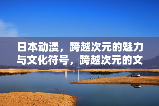 日本动漫,跨越次元的魅力与文化符号,跨越次元的文化符号,日本动漫的魅力 日本动漫,跨越次元的魅力与文化符号,跨越次元的文化符号,日本动漫的魅力