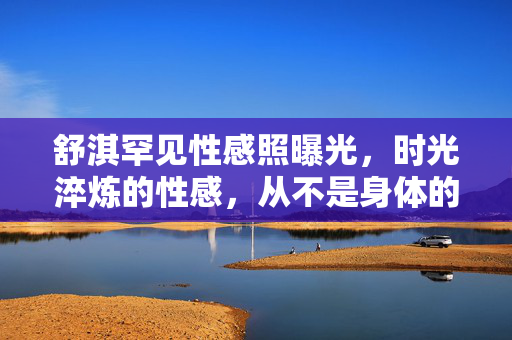 舒淇罕见性感照曝光，时光淬炼的性感，从不是身体的裸露，而是灵魂的坦荡，舒淇罕见性感照曝光，时光淬炼的性感，是灵魂的坦荡