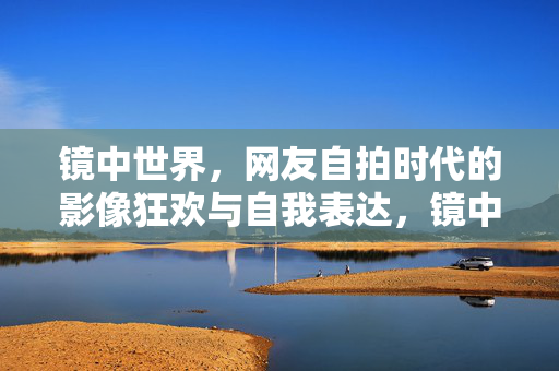 镜中世界，网友自拍时代的影像狂欢与自我表达，镜中自拍，影像狂欢与自我表达