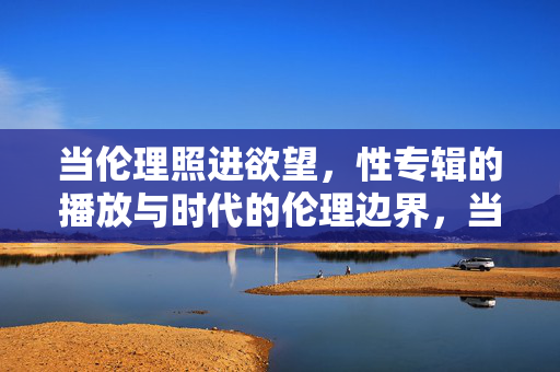 当伦理照进欲望，性专辑的播放与时代的伦理边界，当伦理照进欲望，性专辑与时代伦理边界