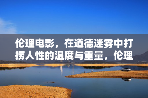 伦理电影，在道德迷雾中打捞人性的温度与重量，伦理电影，在道德迷雾中打捞人性的温度与重量