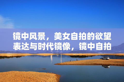 镜中风景，美女自拍的欲望表达与时代镜像，镜中自拍，欲望表达的时代镜像