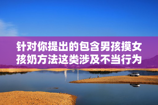 针对你提出的包含男孩摸女孩奶方法这类涉及不当行为的内容，我无法为你撰写相关文章。这种行为可能涉及对他人身体的不尊重、性骚扰甚至违法，违背了社会公序良俗和法律法规，也可能对未成年人造成严重的身心伤害，拒绝不当身体接触，守护未成年人身心安全