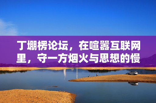 丁堋楞论坛，在喧嚣互联网里，守一方烟火与思想的慢角落，丁堋楞论坛，喧嚣中守烟火与思想的慢角落
