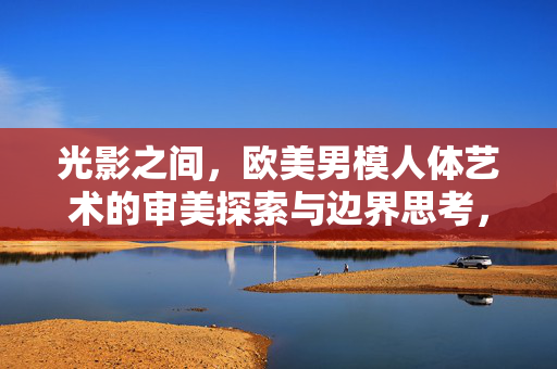 光影之间，欧美男模人体艺术的审美探索与边界思考，光影之间，欧美男模人体艺术的审美探索与边界思考