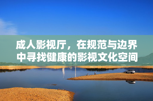 成人影视厅，在规范与边界中寻找健康的影视文化空间，成人影视厅，在规范边界中寻找健康文化空间