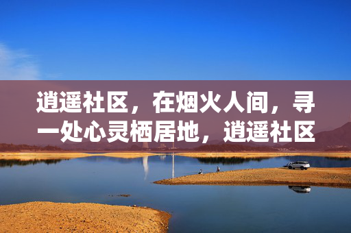 逍遥社区，在烟火人间，寻一处心灵栖居地，逍遥社区，烟火人间的心灵栖居地
