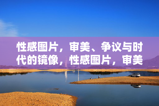性感图片，审美、争议与时代的镜像，性感图片，审美、争议与时代镜像