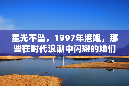 星光不坠，1997年港姐，那些在时代浪潮中闪耀的她们，1997港姐，时代浪潮中不坠的星光