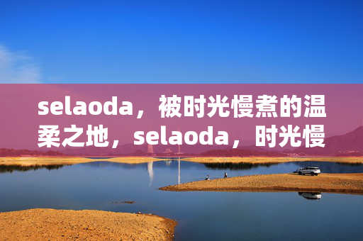 selaoda，被时光慢煮的温柔之地，selaoda，时光慢煮的温柔之地