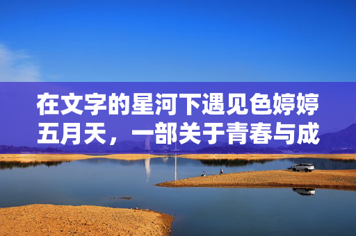 在文字的星河下遇见色婷婷五月天，一部关于青春与成长的温柔叙事，文字星河下的青春与成长，色婷婷五月天的温柔叙事