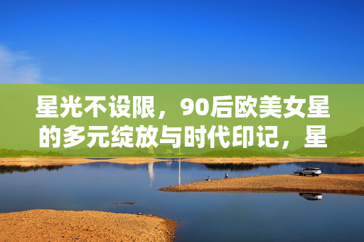 星光不设限，90后欧美女星的多元绽放与时代印记，星光不设限，90后欧美女星的多元绽放与时代印记