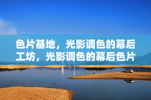 色片基地，光影调色的幕后工坊，光影调色的幕后色片工坊