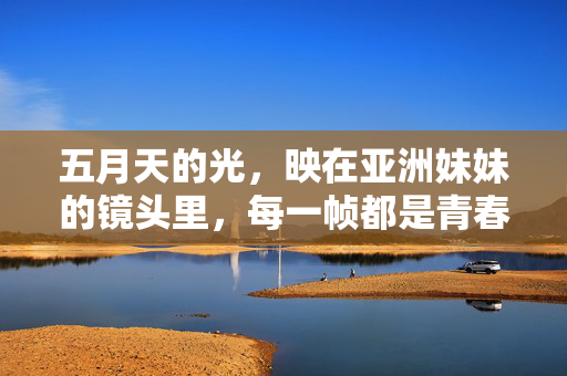 五月天的光，映在亚洲妹妹的镜头里，每一帧都是青春的未完待续，镜中五月天，青春未完待续